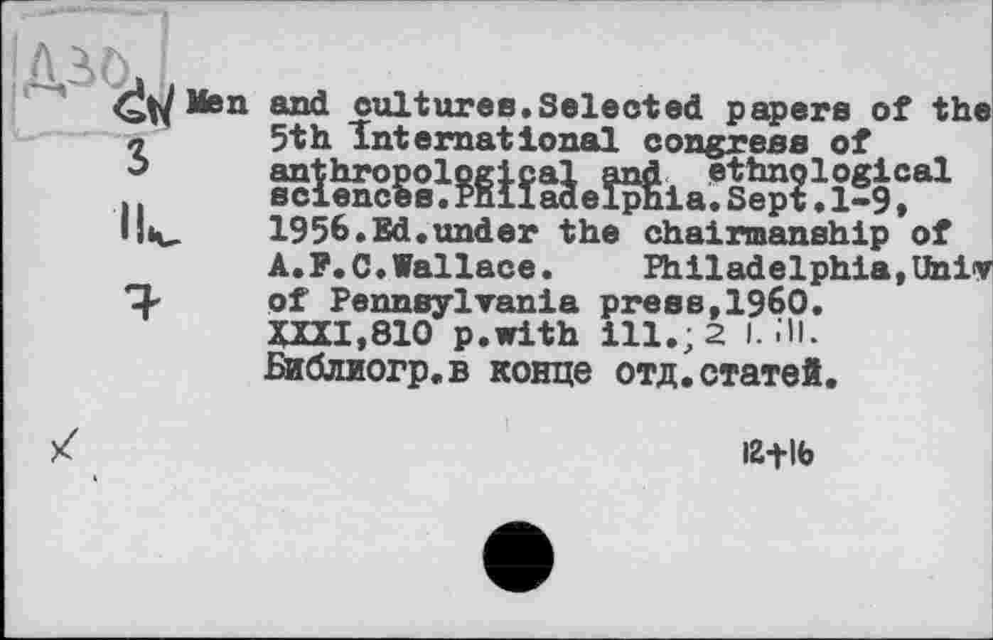 ﻿Men and cultures.Selected papers of the л	5th International congress of
$	anthropological said ethnological
..	sciences.Philadelphia.Sept•1-9 »
1956.Ed.under the chairmanship of A.P.O.Wallace.	Philadelphia,Univ
T-	of Pennsylvania press,1960.
XXII,810 p.with ill.; 2 I. .'ll. Библиогр.в конце отд.статей.
іг+іь